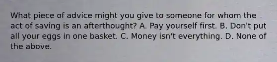 What piece of advice might you give to someone for whom the act of saving is an​ afterthought? A. Pay yourself first. B. ​Don't put all your eggs in one basket. C. Money​ isn't everything. D. None of the above.