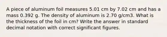 A piece of aluminum foil measures 5.01 cm by 7.02 cm and has a mass 0.392 g. The density of aluminum is 2.70 g/cm3. What is the thickness of the foil in cm? Write the answer in standard decimal notation with correct significant figures.