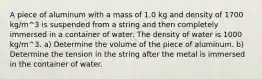 A piece of aluminum with a mass of 1.0 kg and density of 1700 kg/m^3 is suspended from a string and then completely immersed in a container of water. The density of water is 1000 kg/m^3. a) Determine the volume of the piece of aluminum. b) Determine the tension in the string after the metal is immersed in the container of water.