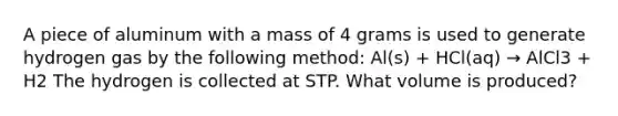 A piece of aluminum with a mass of 4 grams is used to generate hydrogen gas by the following method: Al(s) + HCl(aq) → AlCl3 + H2 The hydrogen is collected at STP. What volume is produced?