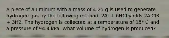 A piece of aluminum with a mass of 4.25 g is used to generate hydrogen gas by the following method. 2Al + 6HCl yields 2AlCl3 + 3H2. The hydrogen is collected at a temperature of 15* C and a pressure of 94.4 kPa. What volume of hydrogen is produced?