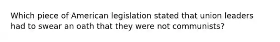 Which piece of American legislation stated that union leaders had to swear an oath that they were not communists?