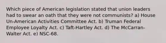 Which piece of American legislation stated that union leaders had to swear an oath that they were not communists? a) House Un-American Activities Committee Act. b) Truman Federal Employee Loyalty Act. c) Taft-Hartley Act. d) The McCarran-Walter Act. e) NSC-68.