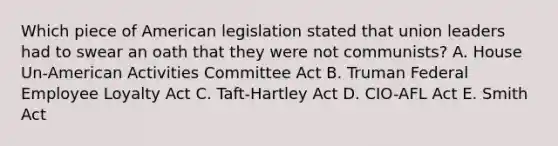 Which piece of American legislation stated that union leaders had to swear an oath that they were not communists? A. House Un-American Activities Committee Act B. Truman Federal Employee Loyalty Act C. Taft-Hartley Act D. CIO-AFL Act E. Smith Act