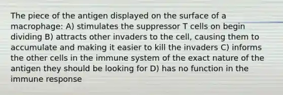 The piece of the antigen displayed on the surface of a macrophage: A) stimulates the suppressor T cells on begin dividing B) attracts other invaders to the cell, causing them to accumulate and making it easier to kill the invaders C) informs the other cells in the immune system of the exact nature of the antigen they should be looking for D) has no function in the immune response