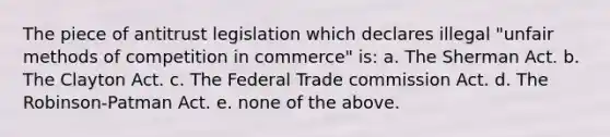 The piece of antitrust legislation which declares illegal "unfair methods of competition in commerce" is: a. The Sherman Act. b. The Clayton Act. c. The Federal Trade commission Act. d. The Robinson-Patman Act. e. none of the above.