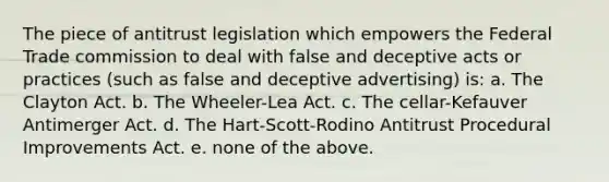 The piece of antitrust legislation which empowers the Federal Trade commission to deal with false and deceptive acts or practices (such as false and deceptive advertising) is: a. The Clayton Act. b. The Wheeler-Lea Act. c. The cellar-Kefauver Antimerger Act. d. The Hart-Scott-Rodino Antitrust Procedural Improvements Act. e. none of the above.