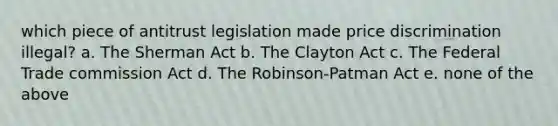 which piece of antitrust legislation made price discrimination illegal? a. The Sherman Act b. The Clayton Act c. The Federal Trade commission Act d. The Robinson-Patman Act e. none of the above