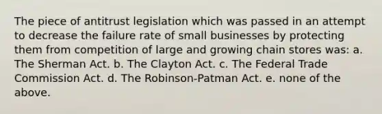 The piece of antitrust legislation which was passed in an attempt to decrease the failure rate of small businesses by protecting them from competition of large and growing chain stores was: a. The Sherman Act. b. The Clayton Act. c. The Federal Trade Commission Act. d. The Robinson-Patman Act. e. none of the above.