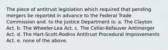 The piece of antitrust legislation which required that pending mergers be reported in advance to the Federal Trade Commission and. to the Justice Department is: a. The Clayton Act. b. The Wheeler-Lea Act. c. The Cellar-Kefauver Antimerger Act. d. The Hart-Scott-Rodino Antitrust Procedural Improvements Act. e. none of the above.