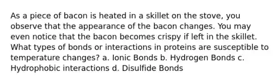 As a piece of bacon is heated in a skillet on the stove, you observe that the appearance of the bacon changes. You may even notice that the bacon becomes crispy if left in the skillet. What types of bonds or interactions in proteins are susceptible to temperature changes? a. Ionic Bonds b. Hydrogen Bonds c. Hydrophobic interactions d. Disulfide Bonds