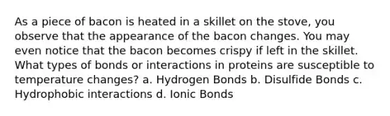 As a piece of bacon is heated in a skillet on the stove, you observe that the appearance of the bacon changes. You may even notice that the bacon becomes crispy if left in the skillet. What types of bonds or interactions in proteins are susceptible to temperature changes? a. Hydrogen Bonds b. Disulfide Bonds c. Hydrophobic interactions d. Ionic Bonds