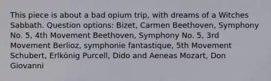 This piece is about a bad opium trip, with dreams of a Witches Sabbath. Question options: Bizet, Carmen Beethoven, Symphony No. 5, 4th Movement Beethoven, Symphony No. 5, 3rd Movement Berlioz, symphonie fantastique, 5th Movement Schubert, Erlkönig Purcell, Dido and Aeneas Mozart, Don Giovanni