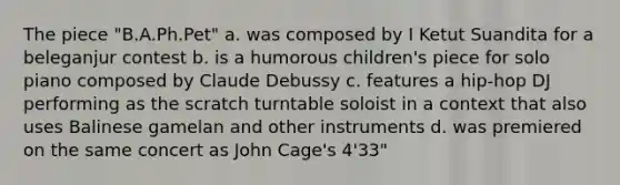 The piece "B.A.Ph.Pet" a. was composed by I Ketut Suandita for a beleganjur contest b. is a humorous children's piece for solo piano composed by Claude Debussy c. features a hip-hop DJ performing as the scratch turntable soloist in a context that also uses Balinese gamelan and other instruments d. was premiered on the same concert as John Cage's 4'33"