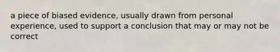 a piece of biased evidence, usually drawn from personal experience, used to support a conclusion that may or may not be correct