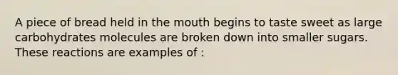 A piece of bread held in the mouth begins to taste sweet as large carbohydrates molecules are broken down into smaller sugars. These reactions are examples of :