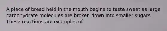 A piece of bread held in <a href='https://www.questionai.com/knowledge/krBoWYDU6j-the-mouth' class='anchor-knowledge'>the mouth</a> begins to taste sweet as large carbohydrate molecules are broken down into smaller sugars. These reactions are examples of