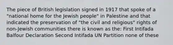 The piece of British legislation signed in 1917 that spoke of a "national home for the Jewish people" in Palestine and that indicated the preservation of "the civil and religious" rights of non-Jewish communities there is known as the: First Intifada Balfour Declaration Second Intifada UN Partition none of these