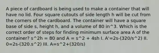 A piece of cardboard is being used to make a container that will have no lid. Four square cutouts of side length h will be cut from the corners of the cardboard. The container will have a square base of side s, height h, and a volume of 80 in^3. Which is the correct order of steps for finding minimum surface area A of the container? s^2h = 80 and A = s^2 + 4sh I. A'=2s-(320/s^2) II. 0=2s-(320.s^2) III. A=s^2+(320/s)