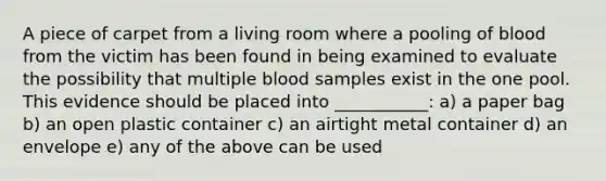 A piece of carpet from a living room where a pooling of blood from the victim has been found in being examined to evaluate the possibility that multiple blood samples exist in the one pool. This evidence should be placed into ___________: a) a paper bag b) an open plastic container c) an airtight metal container d) an envelope e) any of the above can be used