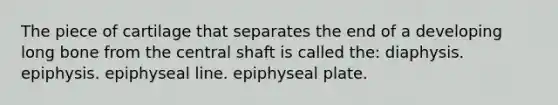 The piece of cartilage that separates the end of a developing long bone from the central shaft is called the: diaphysis. epiphysis. epiphyseal line. epiphyseal plate.