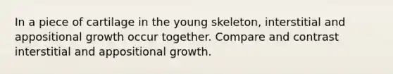 In a piece of cartilage in the young skeleton, interstitial and appositional growth occur together. Compare and contrast interstitial and appositional growth.