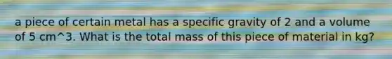 a piece of certain metal has a specific gravity of 2 and a volume of 5 cm^3. What is the total mass of this piece of material in kg?