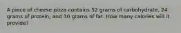 A piece of cheese pizza contains 52 grams of carbohydrate, 24 grams of protein, and 30 grams of fat. How many calories will it provide?