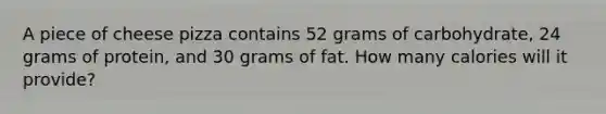 A piece of cheese pizza contains 52 grams of carbohydrate, 24 grams of protein, and 30 grams of fat. How many calories will it provide?