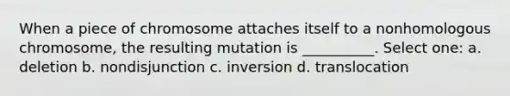 When a piece of chromosome attaches itself to a nonhomologous chromosome, the resulting mutation is __________. Select one: a. deletion b. nondisjunction c. inversion d. translocation