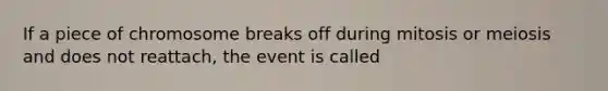 If a piece of chromosome breaks off during mitosis or meiosis and does not reattach, the event is called