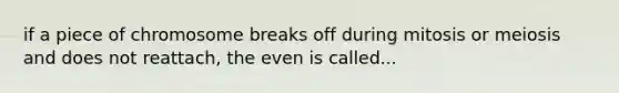 if a piece of chromosome breaks off during mitosis or meiosis and does not reattach, the even is called...