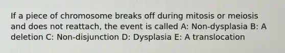 If a piece of chromosome breaks off during mitosis or meiosis and does not reattach, the event is called A: Non-dysplasia B: A deletion C: Non-disjunction D: Dysplasia E: A translocation