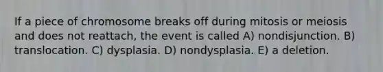 If a piece of chromosome breaks off during mitosis or meiosis and does not reattach, the event is called A) nondisjunction. B) translocation. C) dysplasia. D) nondysplasia. E) a deletion.