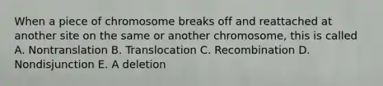 When a piece of chromosome breaks off and reattached at another site on the same or another chromosome, this is called A. Nontranslation B. Translocation C. Recombination D. Nondisjunction E. A deletion