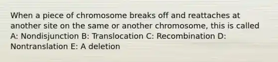 When a piece of chromosome breaks off and reattaches at another site on the same or another chromosome, this is called A: Nondisjunction B: Translocation C: Recombination D: Nontranslation E: A deletion