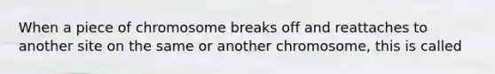 When a piece of chromosome breaks off and reattaches to another site on the same or another chromosome, this is called