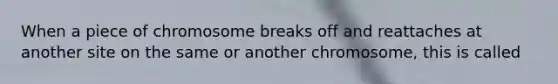 When a piece of chromosome breaks off and reattaches at another site on the same or another chromosome, this is called