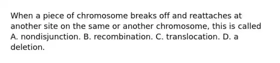 When a piece of chromosome breaks off and reattaches at another site on the same or another chromosome, this is called A. nondisjunction. B. recombination. C. translocation. D. a deletion.