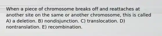 When a piece of chromosome breaks off and reattaches at another site on the same or another chromosome, this is called A) a deletion. B) nondisjunction. C) translocation. D) nontranslation. E) recombination.