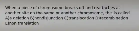 When a piece of chromosome breaks off and reattaches at another site on the same or another chromosome, this is called A)a deletion B)nondisjunction C)translocation D)recombination E)non translation