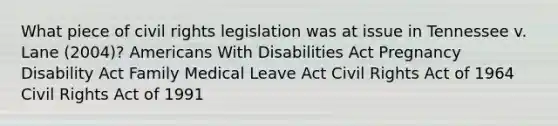 What piece of civil rights legislation was at issue in Tennessee v. Lane (2004)? Americans With Disabilities Act Pregnancy Disability Act Family Medical Leave Act Civil Rights Act of 1964 Civil Rights Act of 1991