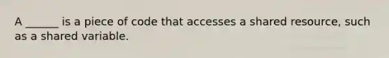 A ______ is a piece of code that accesses a shared resource, such as a shared variable.