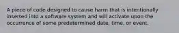 A piece of code designed to cause harm that is intentionally inserted into a software system and will activate upon the occurrence of some predetermined date, time, or event.