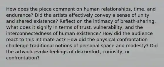 How does the piece comment on human relationships, time, and endurance? Did the artists effectively convey a sense of unity and shared existence? Reflect on the intimacy of breath-sharing. What does it signify in terms of trust, vulnerability, and the interconnectedness of human existence? How did the audience react to this intimate act? How did the physical confrontation challenge traditional notions of personal space and modesty? Did the artwork evoke feelings of discomfort, curiosity, or confrontation?