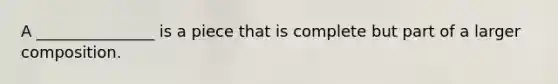 A _______________ is a piece that is complete but part of a larger composition.