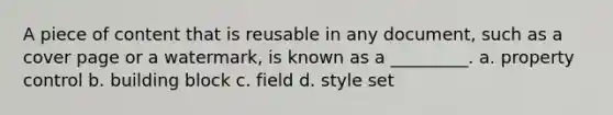 A piece of content that is reusable in any document, such as a cover page or a watermark, is known as a _________. a. property control b. building block c. field d. style set