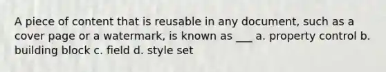 A piece of content that is reusable in any document, such as a cover page or a watermark, is known as ___ a. property control b. building block c. field d. style set