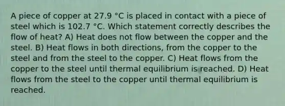 A piece of copper at 27.9 °C is placed in contact with a piece of steel which is 102.7 °C. Which statement correctly describes the flow of heat? A) Heat does not flow between the copper and the steel. B) Heat flows in both directions, from the copper to the steel and from the steel to the copper. C) Heat flows from the copper to the steel until thermal equilibrium is reached. D) Heat flows from the steel to the copper until thermal equilibrium is reached.