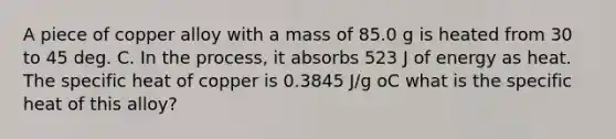 A piece of copper alloy with a mass of 85.0 g is heated from 30 to 45 deg. C. In the process, it absorbs 523 J of energy as heat. The specific heat of copper is 0.3845 J/g oC what is the specific heat of this alloy?